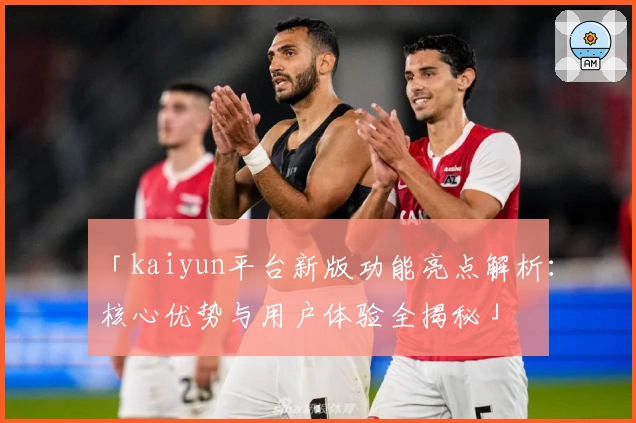 「kaiyun平台新版功能亮点解析：核心优势与用户体验全揭秘」