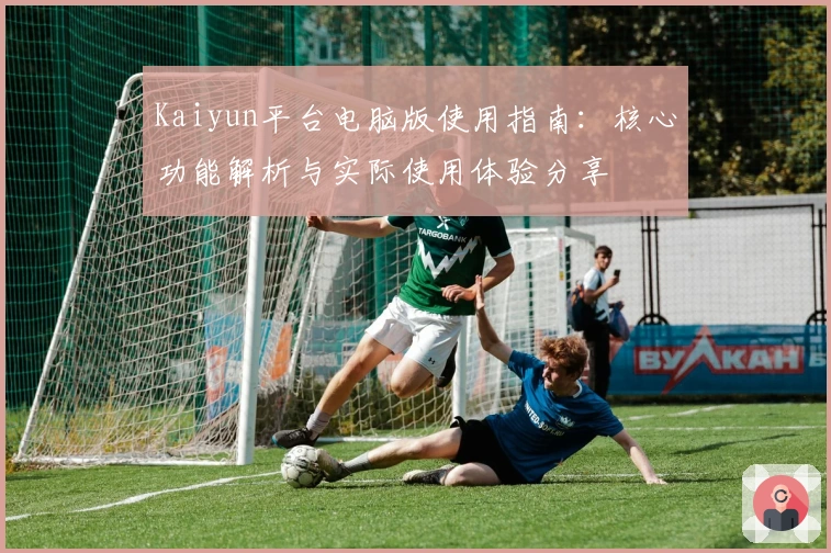 Kaiyun平台电脑版使用指南：核心功能解析与实际使用体验分享